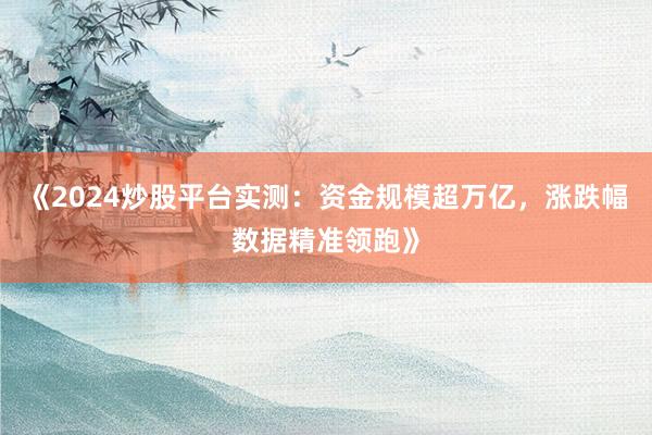 《2024炒股平台实测：资金规模超万亿，涨跌幅数据精准领跑》