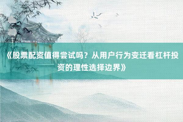 《股票配资值得尝试吗？从用户行为变迁看杠杆投资的理性选择边界》