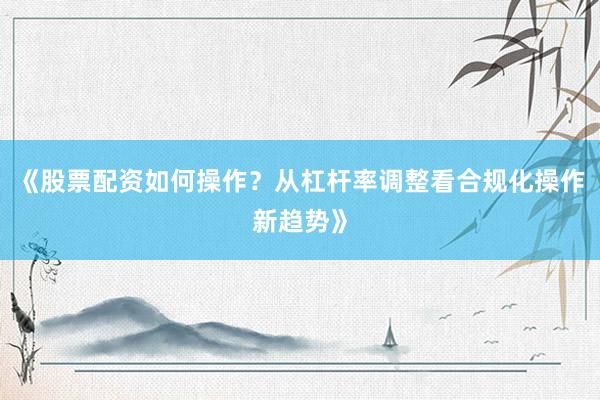 《股票配资如何操作？从杠杆率调整看合规化操作新趋势》